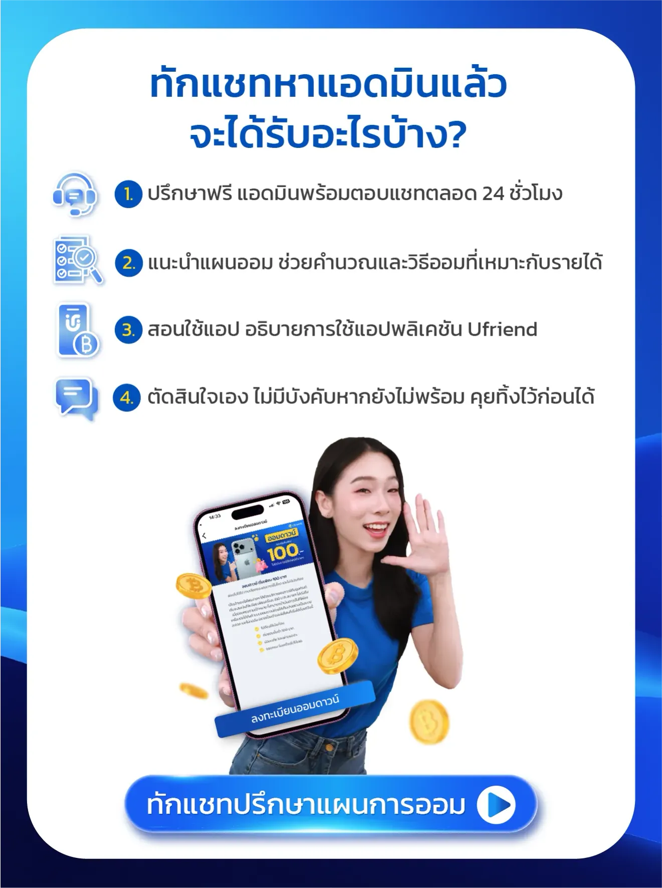 ทักแชทหาแอดมินแล้ว จะได้รับอะไรบ้าง? 1. ปรึกษาฟรี แอดมินพร้อมตอบแชทตลอด 24 ชั่วโมง 2. แนะนำแผนออม ช่วยคำนวณ และวิธีออมที่เหมาะกับรายได้ 3. สอนใช้แอป อธิบายการใช้แอปพลิเคชัน Ufriend 4. ตัดสินใจเอง ไม่มีบังคับ หากยังไม่พร้อม คุยทิ้งไว้ก่อนได้ ทักแชทปรึกษาแผนการออม