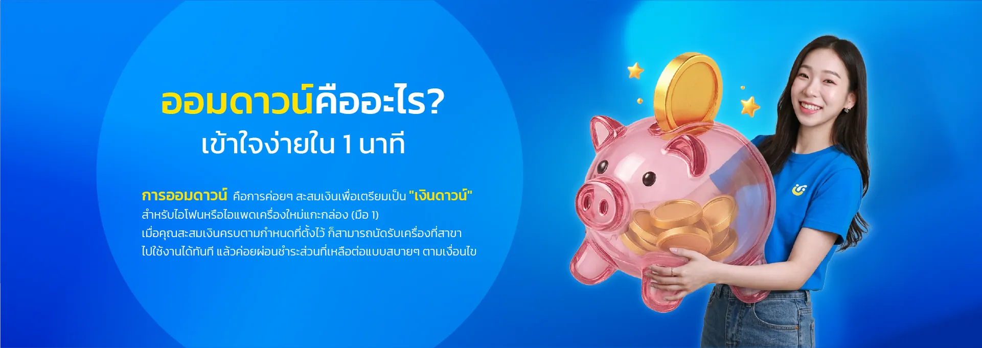 ออมดาวน์คืออะไร? เข้าใจง่ายใน 1 นาที การออมดาวน์ คือการค่อยๆ สะสมเงินเพื่อเตรียมเป็น "เงินดาวน์" สำหรับไอโฟนหรือไอแพดเครื่องใหม่แกะกล่อง (มือ 1) เมื่อคุณสะสมเงินครบตามกำหนดที่ตั้งไว้ ก็สามารถนัดรับเครื่องที่สาขา ไปใช้งานได้ทันที แล้วค่อยผ่อนชำระส่วนที่เหลือต่อแบบสบายๆ ตามเงื่อนไข