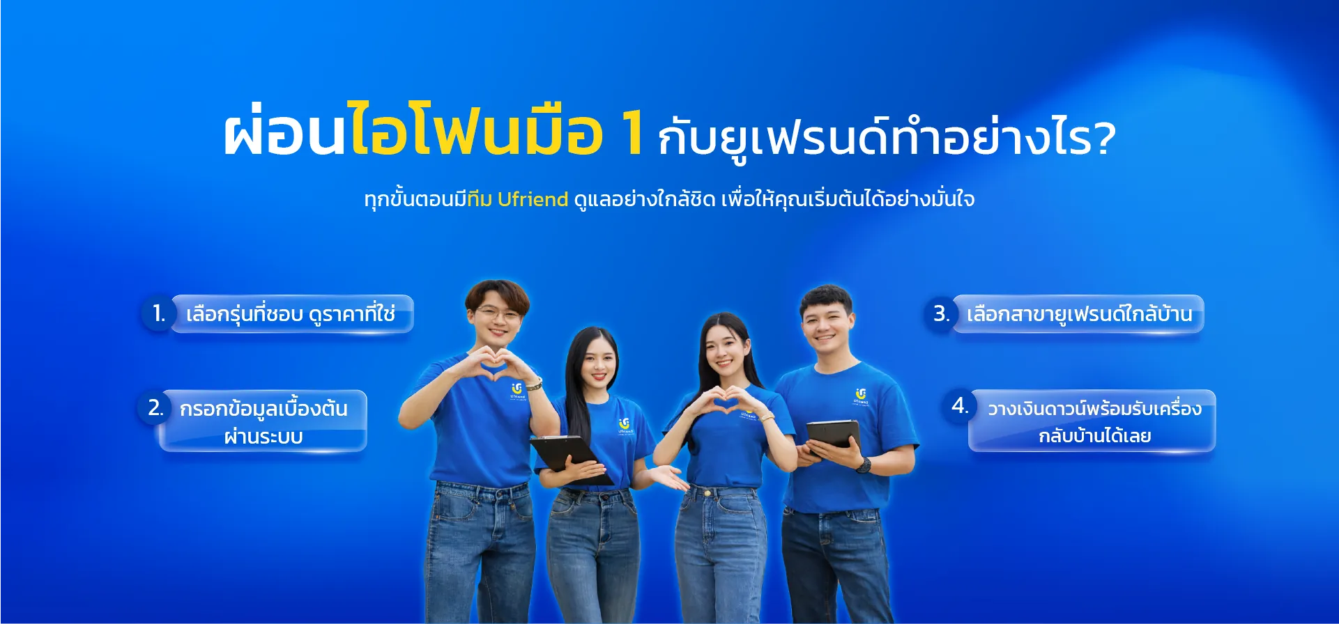 ผ่อนไอโฟนมือ 1 กับยูเฟรนด์ทำอย่างไร? ทุกขั้นตอนมีทีม Ufriend ดูแลอย่างใกล้ชิด เพื่อให้คุณเริ่มต้นได้อย่างมั่นใจ 1. เลือกรุ่นที่ชอบ ดูราคาที่ใช่ 2. กรอกข้อมูลเบื้องต้น ผ่านระบบ 3. เลือกสาขายูเฟรนด์ใกล้บ้าน 4. วางเงินดาวน์พร้อมรับเครื่อง กลับบ้านได้เลย