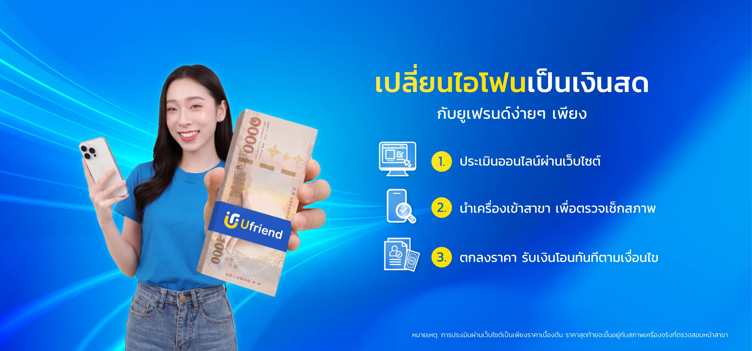 เปลี่ยนไอโฟนเป็นเงินสด กับยูเฟรนด์ง่ายๆ เพียง 1. ประเมินออนไลน์ผ่านเว็บไซต์ 2. นำเครื่องเข้าสาขา เพื่อตรวจเช็กสภาพ 3. ตกลงราคา รับเงินโอนทันทีตามเงื่อนไข หมายเหตุ: การประเมินผ่านเว็บไซต์เป็นเพียงราคาเบื้องต้น ราคาสุดท้ายจะขึ้นอยู่กับสภาพเครื่องจริงที่ตรวจสอบหน้าสาขา