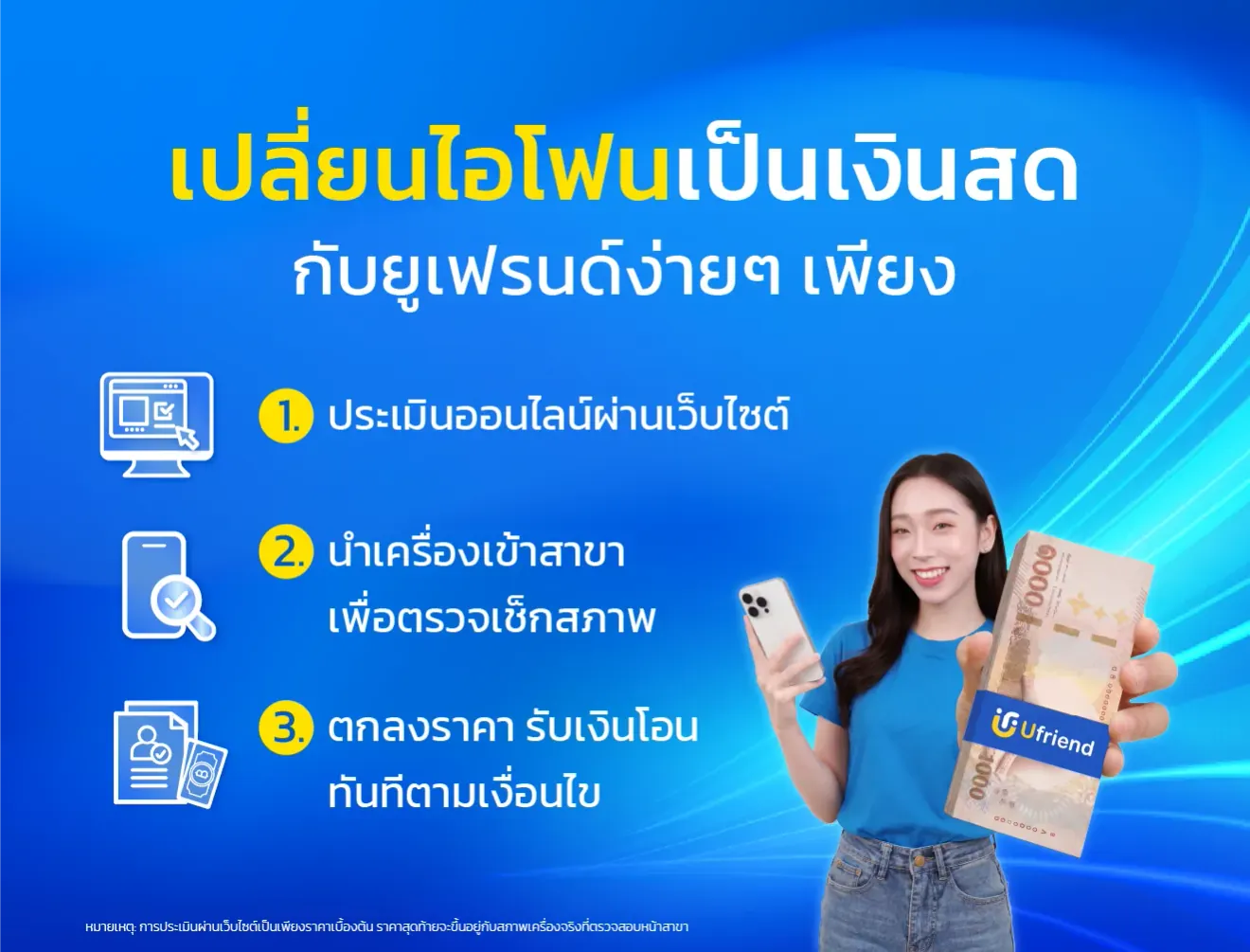เปลี่ยนไอโฟนเป็นเงินสด กับยูเฟรนด์ง่ายๆ เพียง 1. ประเมินออนไลน์ผ่านเว็บไซต์ 2. นำเครื่องเข้าสาขา เพื่อตรวจเช็กสภาพ 3. ตกลงราคา รับเงินโอนทันทีตามเงื่อนไข หมายเหตุ: การประเมินผ่านเว็บไซต์เป็นเพียงราคาเบื้องต้น ราคาสุดท้ายจะขึ้นอยู่กับสภาพเครื่องจริงที่ตรวจสอบหน้าสาขา