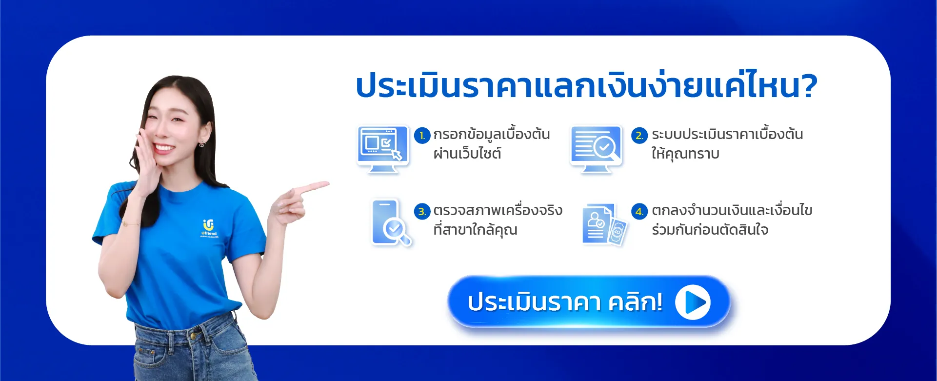 ประเมินราคาแลกเงินง่ายแค่ไหน? 1. กรอกข้อมูลเบื้องต้น ผ่านเว็บไซต์ 2. ระบบประเมินราคาเบื้องต้น ให้คุณทราบ 3. ตรวจสภาพเครื่องจริง ที่สาขาใกล้คุณ 4. ตกลงจำนวนเงินและเงื่อนไข ร่วมกันก่อนตัดสินใจ ประเมินราคา คลิก!