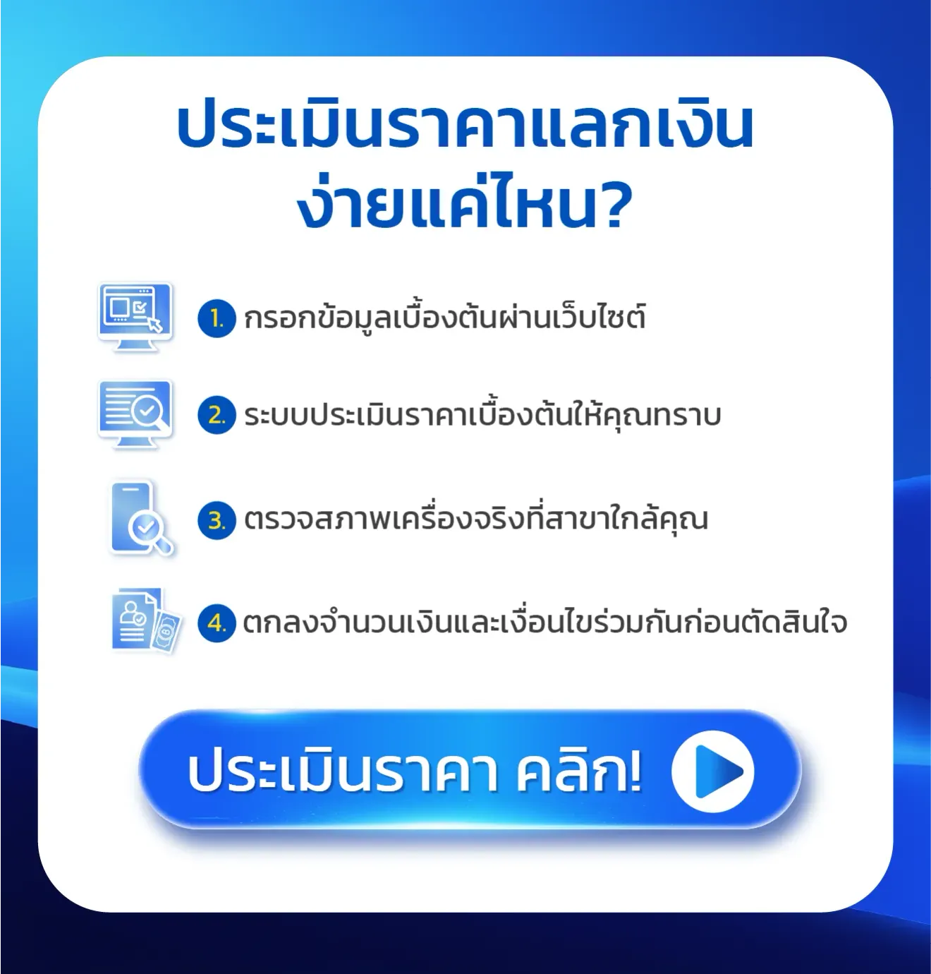 ประเมินราคาแลกเงินง่ายแค่ไหน? 1. กรอกข้อมูลเบื้องต้น ผ่านเว็บไซต์ 2. ระบบประเมินราคาเบื้องต้น ให้คุณทราบ 3. ตรวจสภาพเครื่องจริง ที่สาขาใกล้คุณ 4. ตกลงจำนวนเงินและเงื่อนไข ร่วมกันก่อนตัดสินใจ ประเมินราคา คลิก!